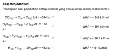 Soal Menjodohkan 
Pasangkan nilai perubahan entalpi standar yang sesuai untuk reaksi-reaksi berikut.
CO_2(g)to C_(s)+O_2(g)Delta H=+394kJ D
△ H_f^(0=-242kJ/mol
N_2)H_4(g)to N_2(g)+2H_2(g)Delta H=-51
△ H_f^(0=-394 kJ/mol
kJ
H_2(g))+1/2O_2(g)to H_2O_(g)Delta H=-242
△ H_f^(0=+26.5kJ/mol
kJ
H_2(g))+I_2(g)to 2HI_(g)Delta H=+53kJ
△ H_f^0=+51kJ/mol