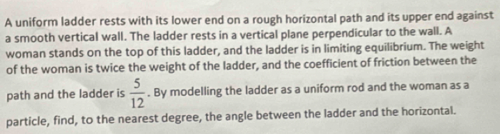 A uniform ladder rests with its lower end on a rough horizontal path and its upper end against 
a smooth vertical wall. The ladder rests in a vertical plane perpendicular to the wall. A 
woman stands on the top of this ladder, and the ladder is in limiting equilibrium. The weight 
of the woman is twice the weight of the ladder, and the coefficient of friction between the 
path and the ladder is  5/12 . By modelling the ladder as a uniform rod and the woman as a 
particle, find, to the nearest degree, the angle between the ladder and the horizontal.