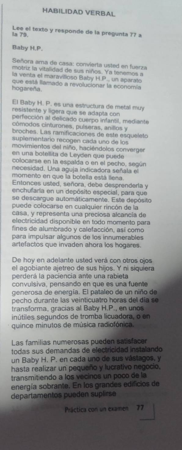 HABILIDAD VERBAL
Lee el texto y responde de la pregunta 77 a
la 79.
Baby H.P.
Señora ama de casa: convierta usted en fuerza
motriz la vitalidad de sus niños. Ya tenemos a
la venta el maravilloso Baby H.P., un aparato
que está llamado a revolucionar la economía
hogareña.
El Baby H. P. es una estructura de metal muy
resistente y ligera que se adapta con
perfección al delicado cuerpo infantil, mediante
cómodos cinturones, pulseras, anillos y
broches. Las ramificaciones de este esqueleto
suplementario recogen cada uno de los
movimientos del niño, haciéndolos converger
en una botellita de Leyden que pued
colocarse en la espalda o en el pecho, según
necesidad. Una aguja indicadora señala el
momento en que la botella está llena.
Entonces usted, señora, debe desprenderla y
enchufarla en un depósito especial, para que
se descargue automáticamente. Este depósito
puede colocarse en cualquier rincón de la
casa, y representa una preciosa alcancía de
electricidad disponible en todo momento para
fines de alumbrado y calefacción, así como
para impulsar algunos de los innumerables
artefactos que invaden ahora los hogares.
De hoy en adelante usted verá con otros ojos
el agobiante ajetreo de sus hijos. Y ni siquiera
perderá la paciencia ante una rabieta
convulsiva, pensando en que es una fuente
generosa de energía. El pataleo de un niño de
pecho durante las veinticuatro horas del día se
transforma, gracias al Baby H.P., en unos
inútiles segundos de tromba licuadora, o en
quince minutos de música radiofónica.
Las familias numerosas pueden satisfacer
todas sus demandas de electricidad instalando
un Baby H. P. en cada uno de sus vástagos, y
hasta realizar un pequeño y lucrativo negocio,
transmitiendo a los vecinos un poco de la
energía sobrante. En los grandes edificios de
departamentos pueden suplirse
Práctica con un examen 77