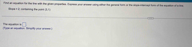 Find an equation for the line with the given properties. Express your answer using either the general form or the slope-intercept form of the equation of a line. 
Slope =2; containing the point (3,1)
The equation is □ . 
(Type an equation. Simplify your answer.)