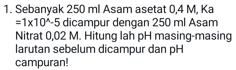 Sebanyak 250 ml Asam asetat 0,4 M, Ka
=1* 10^(wedge)-5 dicampur dengan 250 ml Asam 
Nitrat 0,02 M. Hitung lah pH masing-masing 
larutan sebelum dicampur dan pH 
campuran!