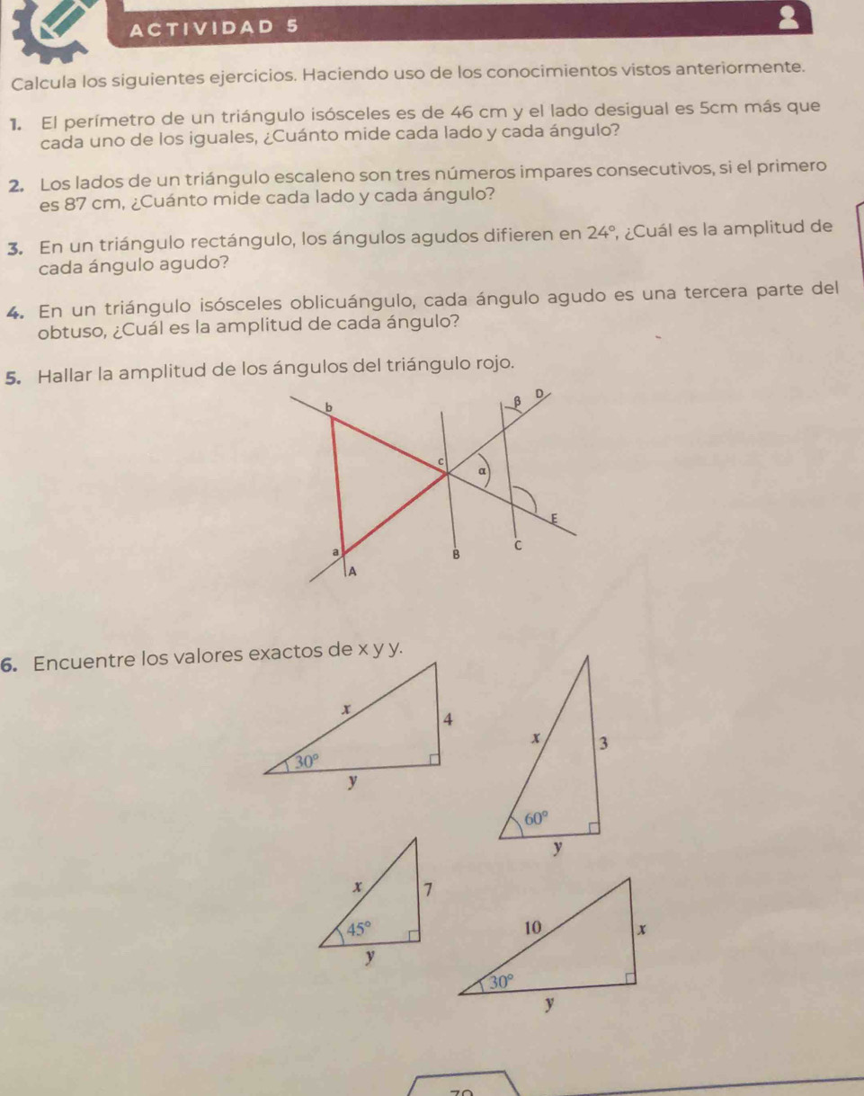 A CT IV IDA D
Calcula los siguientes ejercicios. Haciendo uso de los conocimientos vistos anteriormente.
1 El perímetro de un triángulo isósceles es de 46 cm y el lado desigual es 5cm más que
cada uno de los iguales, ¿Cuánto mide cada lado y cada ángulo?
2. Los lados de un triángulo escaleno son tres números impares consecutivos, si el primero
es 87 cm, ¿Cuánto mide cada lado y cada ángulo?
3. En un triángulo rectángulo, los ángulos agudos difieren en 24° , ¿Cuál es la amplitud de
cada ángulo agudo?
4. En un triángulo isósceles oblicuángulo, cada ángulo agudo es una tercera parte del
obtuso, ¿Cuál es la amplitud de cada ángulo?
5. Hallar la amplitud de los ángulos del triángulo rojo.
6. Encuentre los valores exactos de x y y.