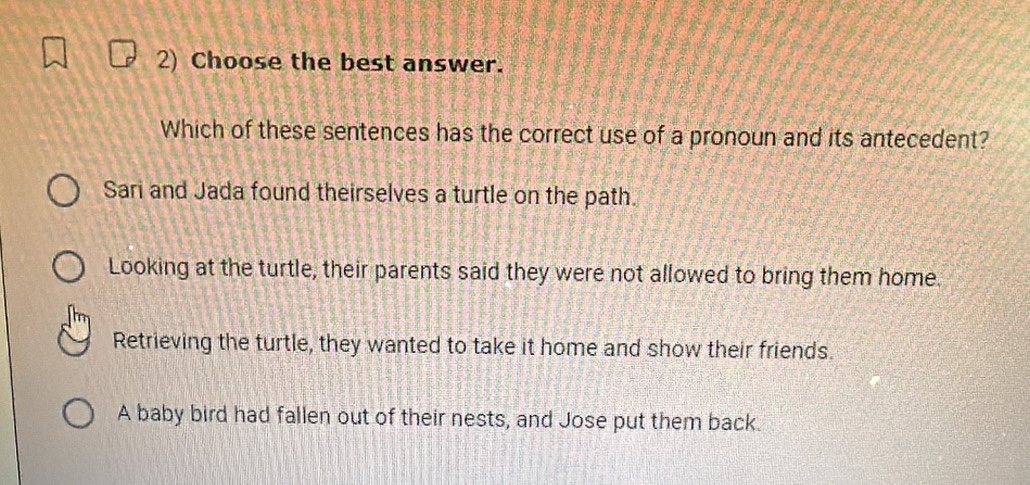 Choose the best answer.
Which of these sentences has the correct use of a pronoun and its antecedent?
Sari and Jada found theirselves a turtle on the path.
Looking at the turtle, their parents said they were not allowed to bring them home.
Retrieving the turtle, they wanted to take it home and show their friends.
A baby bird had fallen out of their nests, and Jose put them back.