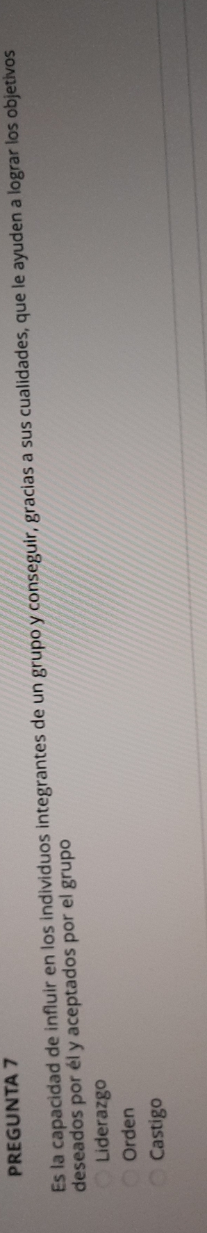 PREGUNTA 7
Es la capacidad de influir en los individuos integrantes de un grupo y conseguir, gracias a sus cualidades, que le ayuden a lograr los objetivos
deseados por él y aceptados por el grupo
Liderazgo
Orden
Castigo
