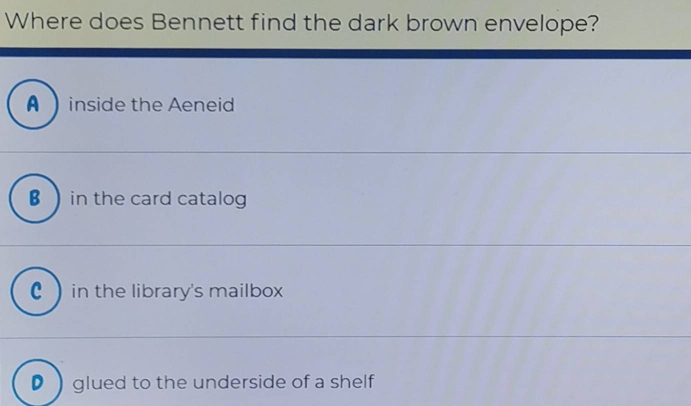 Where does Bennett find the dark brown envelope?
A inside the Aeneid
€  in the card catalog
C in the library's mailbox
D  glued to the underside of a shelf