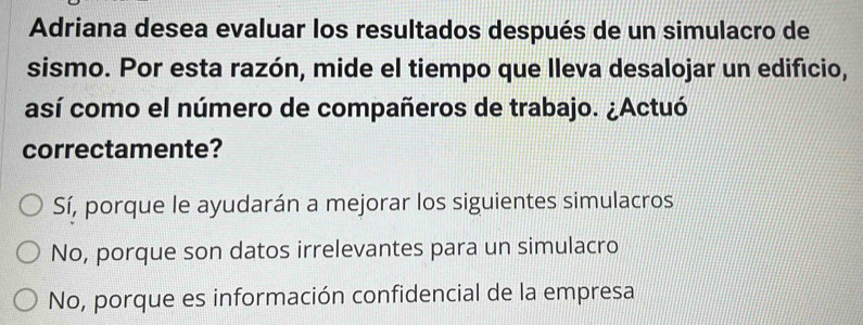 Adriana desea evaluar los resultados después de un simulacro de
sismo. Por esta razón, mide el tiempo que lleva desalojar un edificio,
así como el número de compañeros de trabajo. ¿Actuó
correctamente?
Sí, porque le ayudarán a mejorar los siguientes simulacros
No, porque son datos irrelevantes para un simulacro
No, porque es información confidencial de la empresa