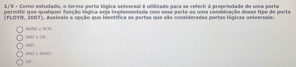 1/5 - Como estudado, o termo porta lógica universal é utilizado para se referir à propriedade de uma porta
permitir que qualquer função lógica seja implementada com essa porta ou uma combinação desse tipo de porta
(FLOYD, 2007). Assinale a opção que identifica as portas que são consideradas portas lógicas universais:
NAND e NOR.
AND e OR.
AND.
AND e NAND.
OR.