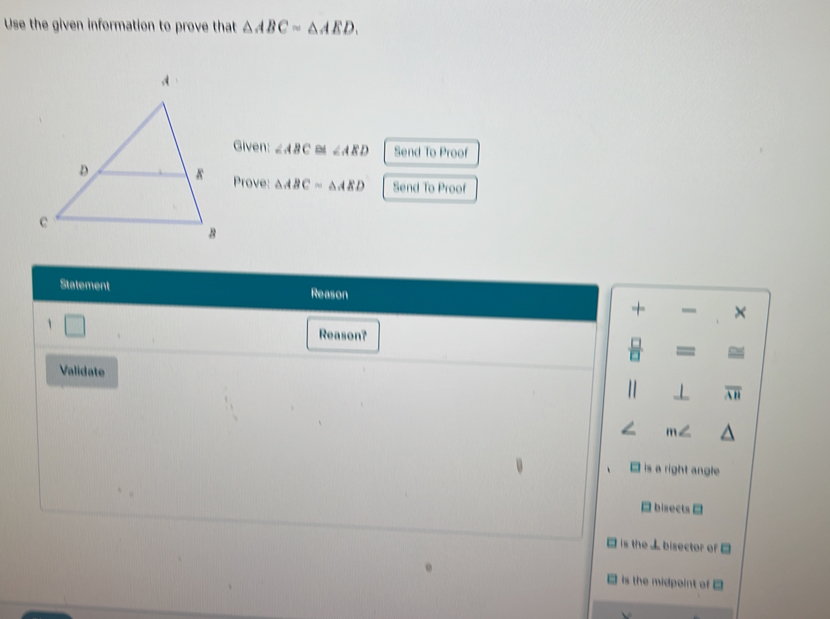 Use the given information to prove that △ ABC=△ AED. 
Given: ∠ ABC ∠ AED Send To Proof
Prove: △ ABC=△ AED Send To Proof
Statement Reason
+ ×
1
Reason?
=
Validate
overline AH
is a right angle
bisects =
is the ⊥ bisector of □
is the midpoint of □