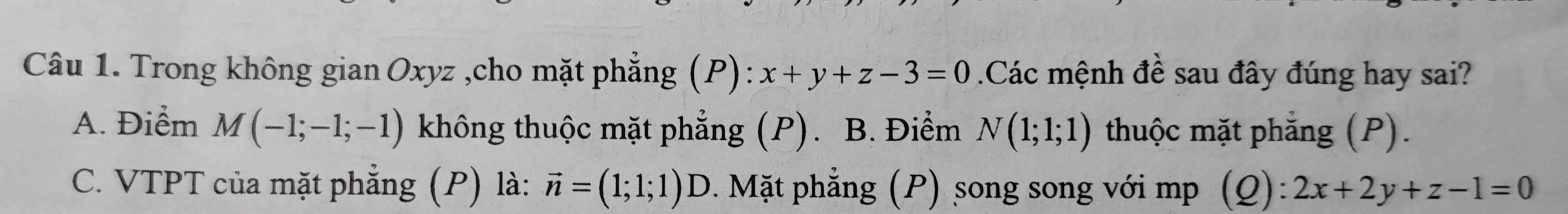 Trong không gian Oxyz ,cho mặt phẳng (P): x+y+z-3=0 Các mệnh đề sau đây đúng hay sai?
A. Điểm M(-1;-1;-1) không thuộc mặt phẳng (P). B. Điểm N(1;1;1) thuộc mặt phẳng (P).
C. VTPT của mặt phẳng (P) là: vector n=(1;1;1) D. Mặt phẳng (P) song song với mp (Q): 2x+2y+z-1=0