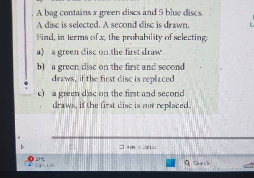 A bag contains x green discs and 5 blue discs. 
A disc is selected. A-second disc is drawn. 
Find, in terms of x, the probability of selecting: 
a) a green disc on the first draw 
b) a green disc on the first and second 
draws, if the first disc is replaced 
c) a green disc on the first and second 
draws, if the first disc is not replaced.
4980* 3501px
27°C
Light rain Search