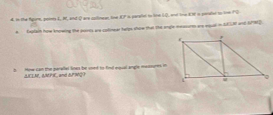 in the figure, points 1, M, and Q are collimear. tne KP is parafel to Tme LQ, and Time KW is paralel to time PQ
a. Explain how knowing the points are collnear helps show that the angle measures are equal in MN and UPWD. 
b How can the parallel lines be used to find equal angle measures in
AKLN, △ MPK and △ FMQ ?