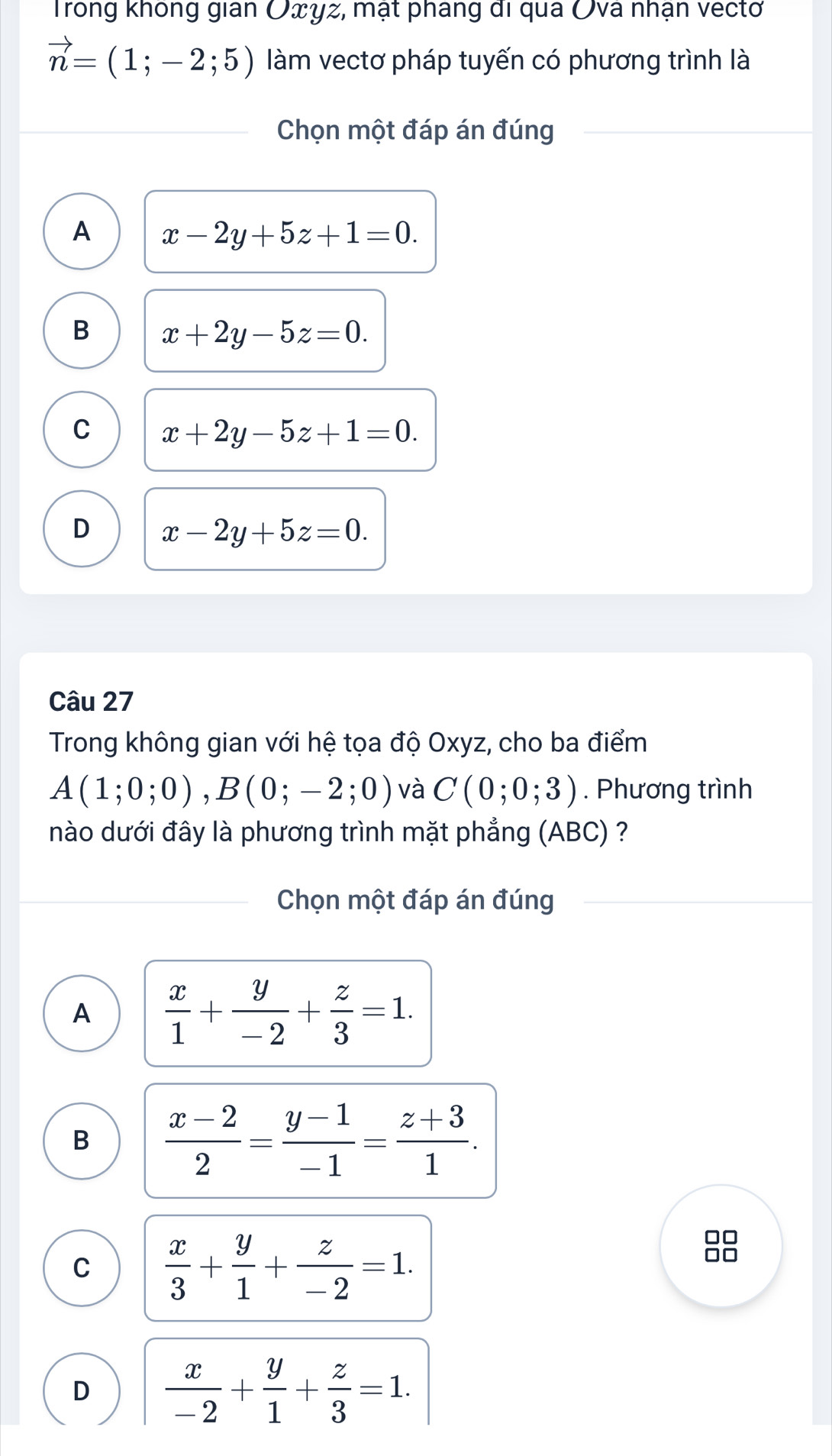 Trong không gian Oxyz, mạt phang đi qua Ova nhận vectơ
vector n=(1;-2;5) làm vectơ pháp tuyến có phương trình là
Chọn một đáp án đúng
A x-2y+5z+1=0.
B x+2y-5z=0.
C x+2y-5z+1=0.
D x-2y+5z=0. 
Câu 27
Trong không gian với hệ tọa độ Oxyz, cho ba điểm
A(1;0;0), B(0;-2;0) và C(0;0;3). Phương trình
nào dưới đây là phương trình mặt phẳng (ABC) ?
Chọn một đáp án đúng
A  x/1 + y/-2 + z/3 =1.
B  (x-2)/2 = (y-1)/-1 = (z+3)/1 .
C  x/3 + y/1 + z/-2 =1.
D  x/-2 + y/1 + z/3 =1.