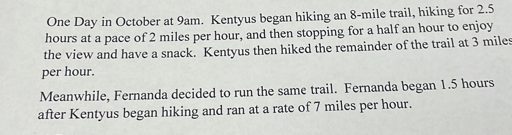 One Day in October at 9am. Kentyus began hiking an 8-mile trail, hiking for 2.5
hours at a pace of 2 miles per hour, and then stopping for a half an hour to enjoy 
the view and have a snack. Kentyus then hiked the remainder of the trail at 3 miles
per hour. 
Meanwhile, Fernanda decided to run the same trail. Fernanda began 1.5 hours
after Kentyus began hiking and ran at a rate of 7 miles per hour.