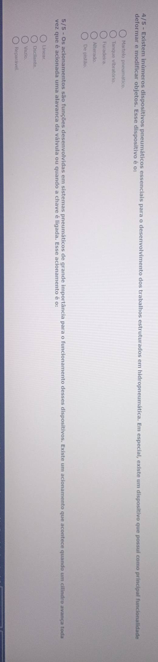 4/5 - Existem inúmeros dispositivos pneumáticos essenciais para o desenvolvimento dos trabalhos estruturados em hidropneumática. Em especial, existe um dispositivo que possui como príncipal funcionalidade
deformar e modificar objetos. Esse dispositivo é o:
Martelo pneumático.
Tanque vibratório.
Furadeira
De pistão.
5/5 - Os acionamentos são funções desenvolvidas em sistemas pneumáticos de grande importância para o funcionamento desses dispositivos. Existe um acionamento que acontece quando um cilindro avança toda
Linear.
Oscilante.
Vazio.
Reparável