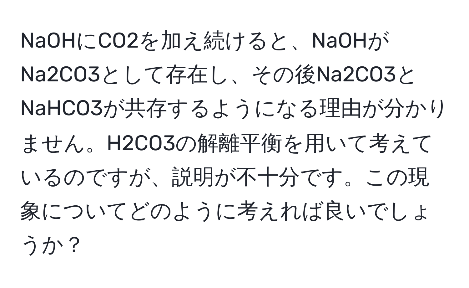 NaOHにCO2を加え続けると、NaOHがNa2CO3として存在し、その後Na2CO3とNaHCO3が共存するようになる理由が分かりません。H2CO3の解離平衡を用いて考えているのですが、説明が不十分です。この現象についてどのように考えれば良いでしょうか？