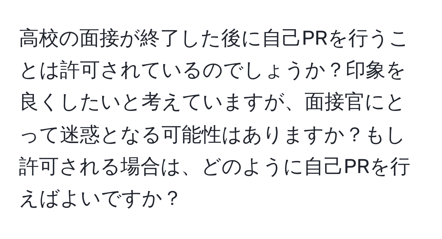 高校の面接が終了した後に自己PRを行うことは許可されているのでしょうか？印象を良くしたいと考えていますが、面接官にとって迷惑となる可能性はありますか？もし許可される場合は、どのように自己PRを行えばよいですか？