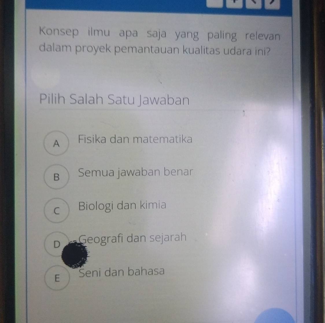 Konsep ilmu apa saja yang paling relevan
dalam proyek pemantauan kualitas udara ini?
Pilih Salah Satu Jawaban
A Fisika dan matematika
B Semua jawaban benar
c Biologi dan kimia
D Geografi dan sejarah
E Seni dan bahasa