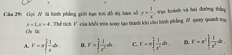 a
a
Câu 29: Gọi H là hình phẳng giới hạn bởi đồ thị hàm số y= 1/x  , trục hoành và hai đường thắng
x=1, x=4. Thể tích V của khối tròn xoay tạo thành khi cho hình phẳng H quay quanh trục
0x là:
A. V=π ∈tlimits _1^(4frac 1)xdx. B. V=∈tlimits _1^(4frac 1)x^2dx. C. V=π ∈tlimits _1^(4frac 1)x^2dx. D. V=π^2∈tlimits _1^(4frac 1)x^2dx.