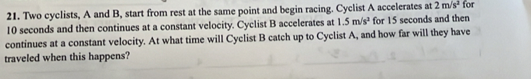 Two cyclists, A and B, start from rest at the same point and begin racing. Cyclist A accelerates at 2m/s^2 for
10 seconds and then continues at a constant velocity. Cyclist B accelerates at 1.5m/s^2 for 15 seconds and then 
continues at a constant velocity. At what time will Cyclist B catch up to Cyclist A, and how far will they have 
traveled when this happens?