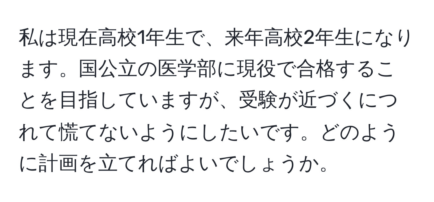 私は現在高校1年生で、来年高校2年生になります。国公立の医学部に現役で合格することを目指していますが、受験が近づくにつれて慌てないようにしたいです。どのように計画を立てればよいでしょうか。