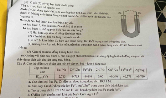 ?d) Ở cốc (2) có vày bạc bám vào lá đồng.
Cầu 4. Thực hiện thí nghiệm sau:
Bước 1: Cho dung dịch NaCl 5% vào ống thuỷ tinh hình chữ U như hình bên. Zn Cu
Bước 2: Nhúng một thanh đồng và một thanh kẽm đã làm sạch vào hai đầu của
ổng chữ U.
Bước 3: Nổi hai thanh kim loại bằng dây dẫn.
a) Sau bước 2, kim loại nào Zine (kěm) bị ăn mòn
b) Sau bước 3, những phát biểu nào sau đây đùng?
(1) Hai kim loại kẽm và đồng đều bị ăn mòn.
(2) Kẽm bị oxỉ hoá và đóng vai trò là anode.
(3) Cu^(2+) bị khử thành Cu bám vào thanh đồng, làm khối lượng thanh đồng tăng dần.
(4) Không kim loại nào bị ăn mòn, nếu thay dung dịch NaCl thành dung dịch HCl thì ăn mòn mới
diễn ra.
(5) Kẽm bị ăn mòn, đồng không bị ăn mòn.
c) Khoảng vài phút sau bước 3, nhỏ vài giọt phenolphthalein vào dung địch gần thanh đồng và quan sát
thấy dung dịch dân chuyển sang màu hồng.
Câu 5. Cho thể điện cực chuẩn của một số cặp oxi hoá - khử ở bảng sau:
a. Các kim loại Na, Fe, Zn đều tan được trong dung dịch HCl 1 M.
b. Kim loại Cu khử được các ion Fe^(3+),Ag^+,Zn^(2+) trong dung dịch thành kim loại.
e. Trong dung dịch HCIIN 4, ion H^+ oxi họá được kim loại Fe thành Fe^(3+).
đ. Ở điều kiện chuẩn, tính khử của Na>Cu>Ag>Fe^(2+).