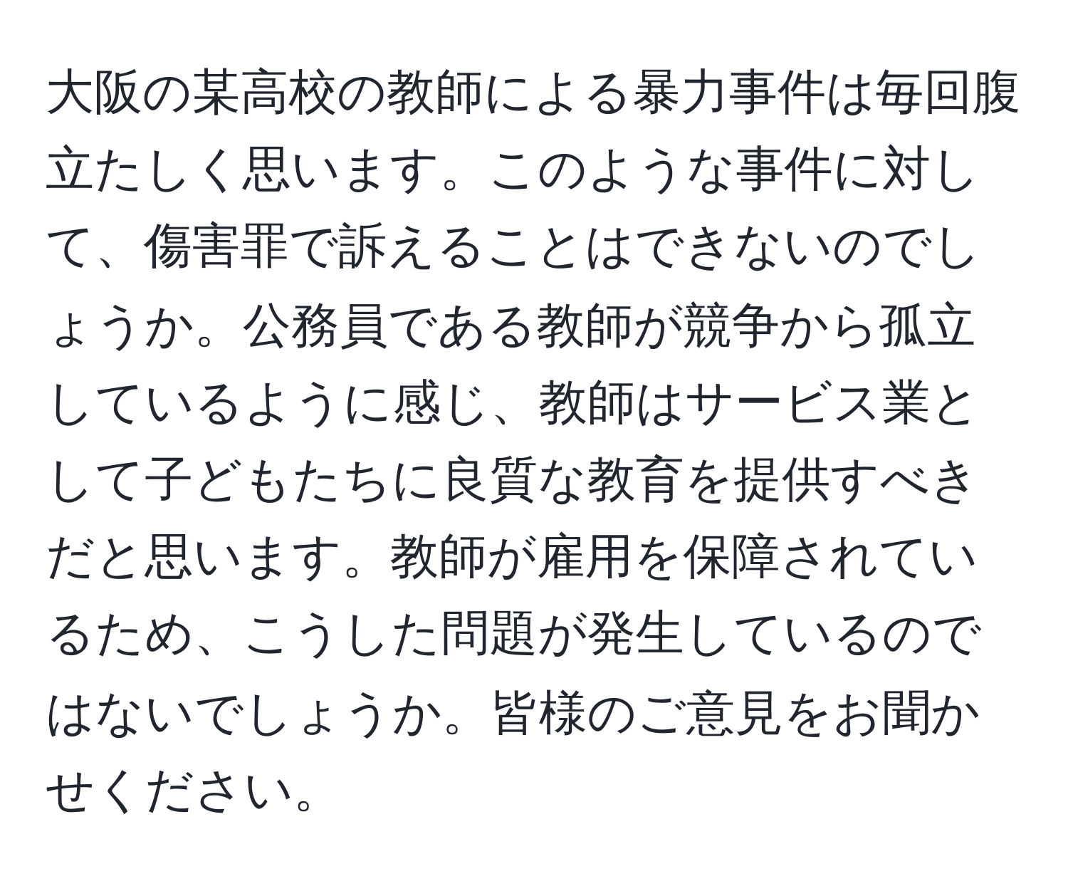 大阪の某高校の教師による暴力事件は毎回腹立たしく思います。このような事件に対して、傷害罪で訴えることはできないのでしょうか。公務員である教師が競争から孤立しているように感じ、教師はサービス業として子どもたちに良質な教育を提供すべきだと思います。教師が雇用を保障されているため、こうした問題が発生しているのではないでしょうか。皆様のご意見をお聞かせください。