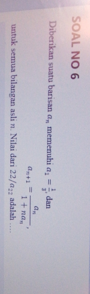 SOAL NO 6 
Diberikan suatu barisan a_n memenuhi a_1= 1/3  , dan
a_n+1=frac a_n1+na_n, 
untuk semua bilangan asli n. Nilai dari 22/a_22 adalah …