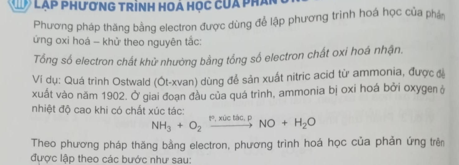 Lạp phươnG trình HOá học của phân 
Phương pháp thăng bằng electron được dùng để lập phương trình hoá học của phản 
ứng oxi hoá - khử theo nguyên tắc: 
Tổng số electron chất khử nhường bằng tổng số electron chất oxi hoá nhận. 
Ví dụ: Quá trình Ostwald (Ót-xvan) dùng để sản xuất nitric acid từ ammonia, được đề 
xuất vào năm 1902. Ở giai đoạn đầu của quá trình, ammonia bị oxi hoá bởi oxygen ở 
nhiệt độ cao khi có chất xúc tác:
NH_3+O_2xrightarrow t°,xictac,pNO+H_2O
Theo phương pháp thăng bằng electron, phương trình hoá học của phản ứng trên 
được lập theo các bước như sau: