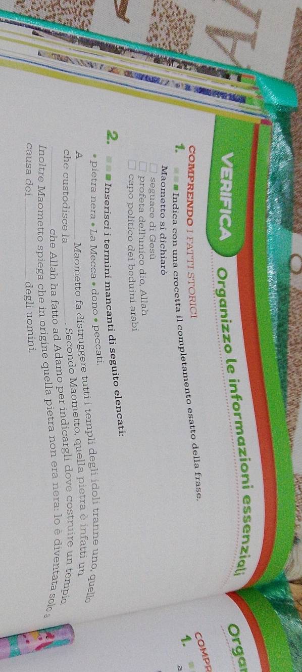 a 
VERIFICA Organizzo le informazioni essenziali Orgai 
COMPR 
COMPRENDO I FATTI STORICI 
1. 
1. =« # Indíca con una crocetta il completamento esatto della frase, 
a 
Maometto si dichiarò 
seguace di Gesù 
profeta dell'unico dio, Allah 
B 
capo politico dei beduini arabi 
2. = a # Inserisci i termini mancanti di seguito elencati: 
pietra nera • La Mecca • dono • peccati. 
_A 
Maometto fa distruggere tutti i templi degli idoli tranne uno, quell 
che custodisce la_ 
Secondo Maometto, quella pietra è infatti un 
che Allah ha fatto ad Adamo per indicargli dove costruire un tempio 
Inoltre Maometto spiega che in origine quella pietra non era nera: lo è diventata solo a 
causa dei _degli uomini.