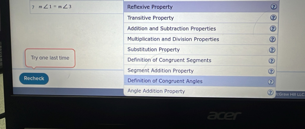 7 m∠ 1=m∠ 3 Reflexive Property
Transitive Property
2
Addition and Subtraction Properties
Multiplication and Division Properties
Substitution Property
②
Try one last time Definition of Congruent Segments
Segment Addition Property
Recheck Definition of Congruent Angles
Angle Addition Property IcGraw Hill LLC
?