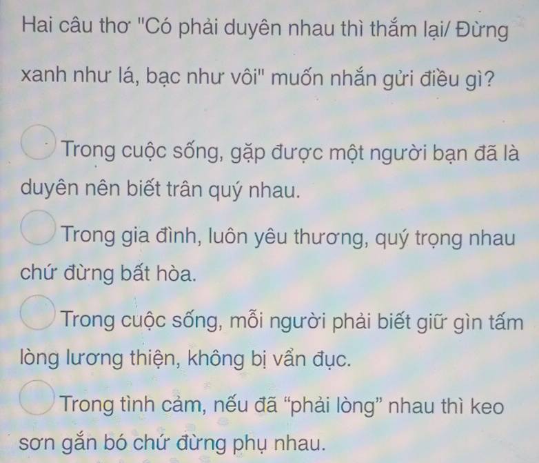 Hai câu thơ "Có phải duyên nhau thì thắm lại/ Đừng
xanh như lá, bạc như vôi' muốn nhắn gửi điều gì?
Trong cuộc sống, gặp được một người bạn đã là
duyên nên biết trân quý nhau.
Trong gia đình, luôn yêu thương, quý trọng nhau
chứ đừng bất hòa.
Trong cuộc sống, mỗi người phải biết giữ gìn tấm
lòng lương thiện, không bị vẩn đục.
Trong tình cảm, nếu đã “phải lòng” nhau thì keo
sơn gắn bó chứ đừng phụ nhau.