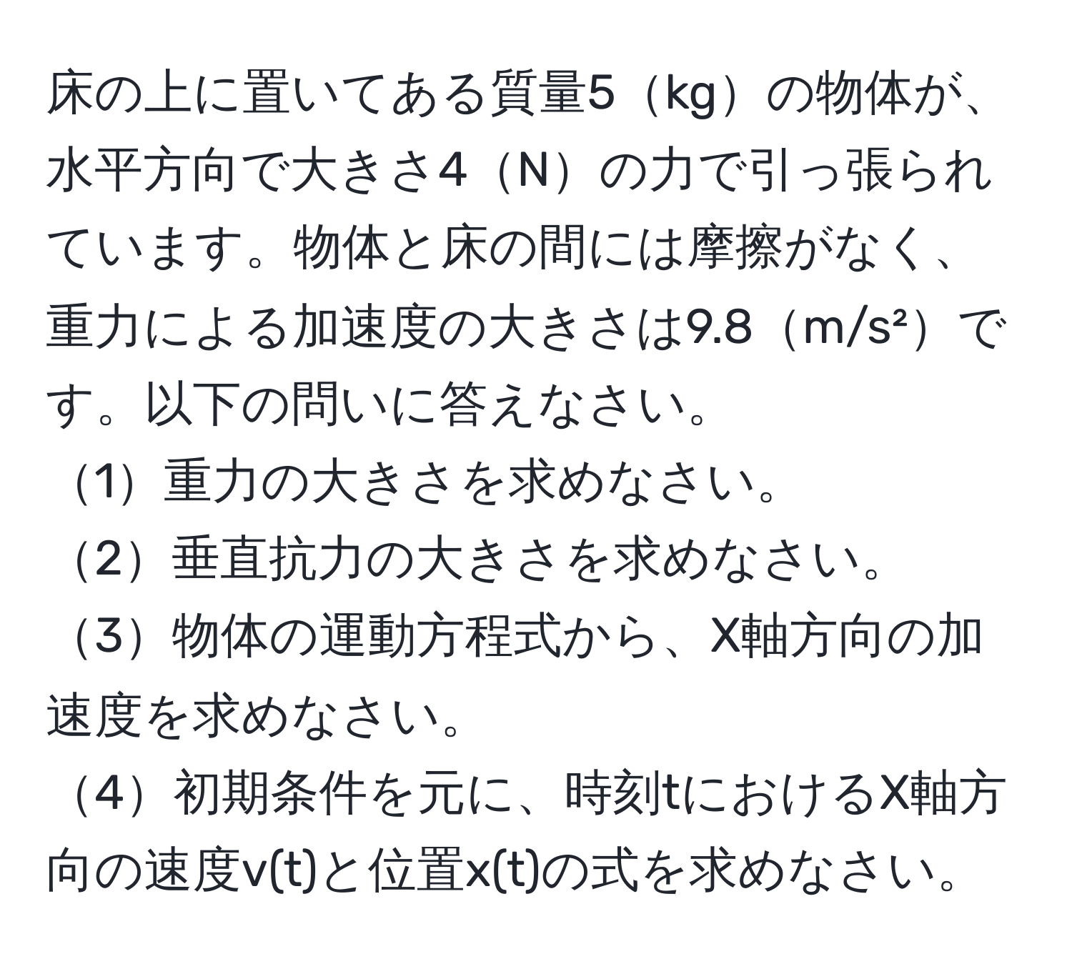 床の上に置いてある質量5kgの物体が、水平方向で大きさ4Nの力で引っ張られています。物体と床の間には摩擦がなく、重力による加速度の大きさは9.8m/s²です。以下の問いに答えなさい。  
1重力の大きさを求めなさい。  
2垂直抗力の大きさを求めなさい。  
3物体の運動方程式から、X軸方向の加速度を求めなさい。  
4初期条件を元に、時刻tにおけるX軸方向の速度v(t)と位置x(t)の式を求めなさい。