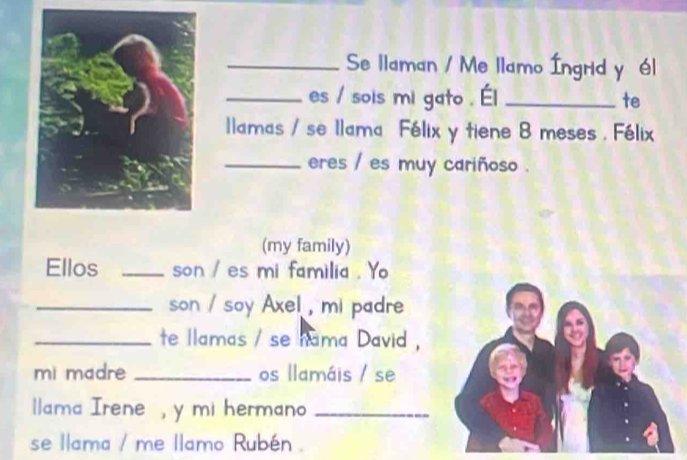 Se llaman / Me llamo Íngrid y él 
_es / sois mi gato . Él _te 
llamas / se Ilama Félix y tiene B meses . Félix 
_eres / es muy cariñoso . 
(my family) 
Ellos _son / es mi familia . Yo 
_son / soy Axel , mi padre 
_te llamas / se nama David , 
mi madre _os llamáis / se 
lama Irene , y mi hermano_ 
se llama / me llamo Rubén .