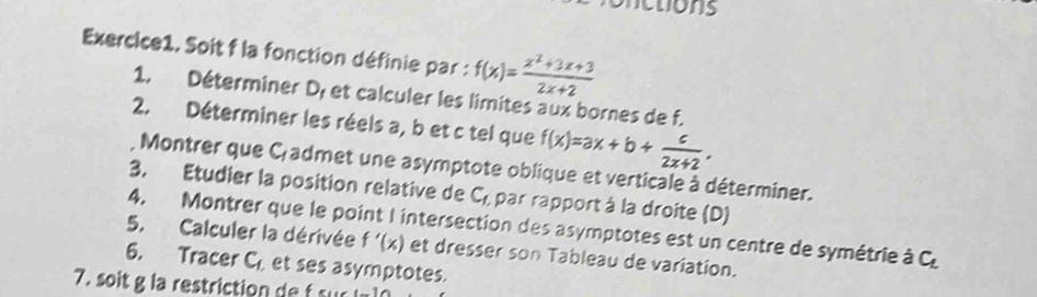 netions 
Exercice1. Soit f la fonction définie par : f(x)= (x^2+3x+3)/2x+2 
1. Déterminer D, et calculer les limites aux bornes de f. 
2. Déterminer les réels a, b et c tel que f(x)=ax+b+ c/2x+2 . 
Montrer que C,admet une asymptote oblique et verticale à déterminer. 
3. Etudier la position relative de C_1 par rapport à la droite (D) 
4. Montrer que le point l intersection des asymptotes est un centre de symétrie à C
5. Calculer la dérivée f'(x) et dresser son Tableau de variation. 
6. Tracer C et ses asymptotes. 
7. soit g la restriction de f sur