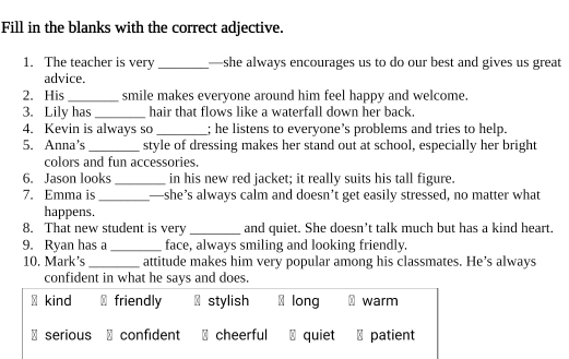 Fill in the blanks with the correct adjective.
1. The teacher is very _—she always encourages us to do our best and gives us great
advice.
2. His_ smile makes everyone around him feel happy and welcome.
3. Lily has _hair that flows like a waterfall down her back.
4. Kevin is always so _; he listens to everyone’s problems and tries to help.
5. Anna's_ style of dressing makes her stand out at school, especially her bright
colors and fun accessories.
6. Jason looks _in his new red jacket; it really suits his tall figure.
7. Emma is_ —she’s always calm and doesn’t get easily stressed, no matter what
happens.
8. That new student is very _and quiet. She doesn’t talk much but has a kind heart.
9. Ryan has a _face, always smiling and looking friendly.
10. Mark’s _attitude makes him very popular among his classmates. He’s always
confident in what he says and does.
kind friendly stylish long warm
serious confident cheerful quiet ⊥ patient