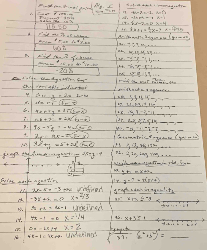 Final taf,oal prica Alg . Solve anch Limaareguation
1. Cour 1 180. 00 Thn, 1e y. Iy 19. 4k-2=-2x=0
DIaCuNT 302 18. x=1
SHas OXX 102. 19.  1/2 x-2=0 x=4
115 S0 2D.  1/3 x+1= 3/4 x-7x=96/5
a. Fuind the To of change Arithmatic Segueace (yes - No)
FrOH +5, 00 10d8. 60 2 +, 7, 9, (2..
60% 22, 10, 15, 25, 40, ..
3. Find the % of change 29.5-3-1 5.
From" 15, 00 to X 12, 00 24, 6, 5,-31 . .
-20% 25. 15 1, 11, 9, . . .
soly-theega ation for Find the NyT Fermin the
that variable indicated Arithmetic geguace
4. 6w-y=2z for w 26, 3, 3 15, 15-_
5. d=rT(fort) 27, 22, D, 1B, 160,_
lo, 4x+4y=3Tboxed Forx 28, (6, 7, -2, -1),_
T. ab+3c=2* boxed F_0-6 2.9. 2. 5, 5, 7. 5 10)_
__
8. 9s-5g=-4u(for5 30, -13, -11-9 -7_
__
9. 2p=kx-2(fx) Geometric soquance (yas orno)
10. 3l+y=5+5l+me 31. 3, 12, 48, 1a², ...
gragh the liver quation 5x=y-4 32. 3, 20, 200, 400, . ..
X 4 write chequationinstd. form
a 3. y+1=x+2
Ar
Solve c equation 34. y-7=4(x+4)
Ll. 2x-5=-3+3x underfined graghench inequality
12. -3x+2=0 x=2/3 85. x+2≤ -3
13. 3x+2=3x-1 undefined -3-a 2 3
14. 4x-1=0 x=1/4 6, x+3≥ 1
15. 0=-2x+4 x=2
16. 4x-1=4x+a underined computer (a^2+b^2)^0=_  _
37,