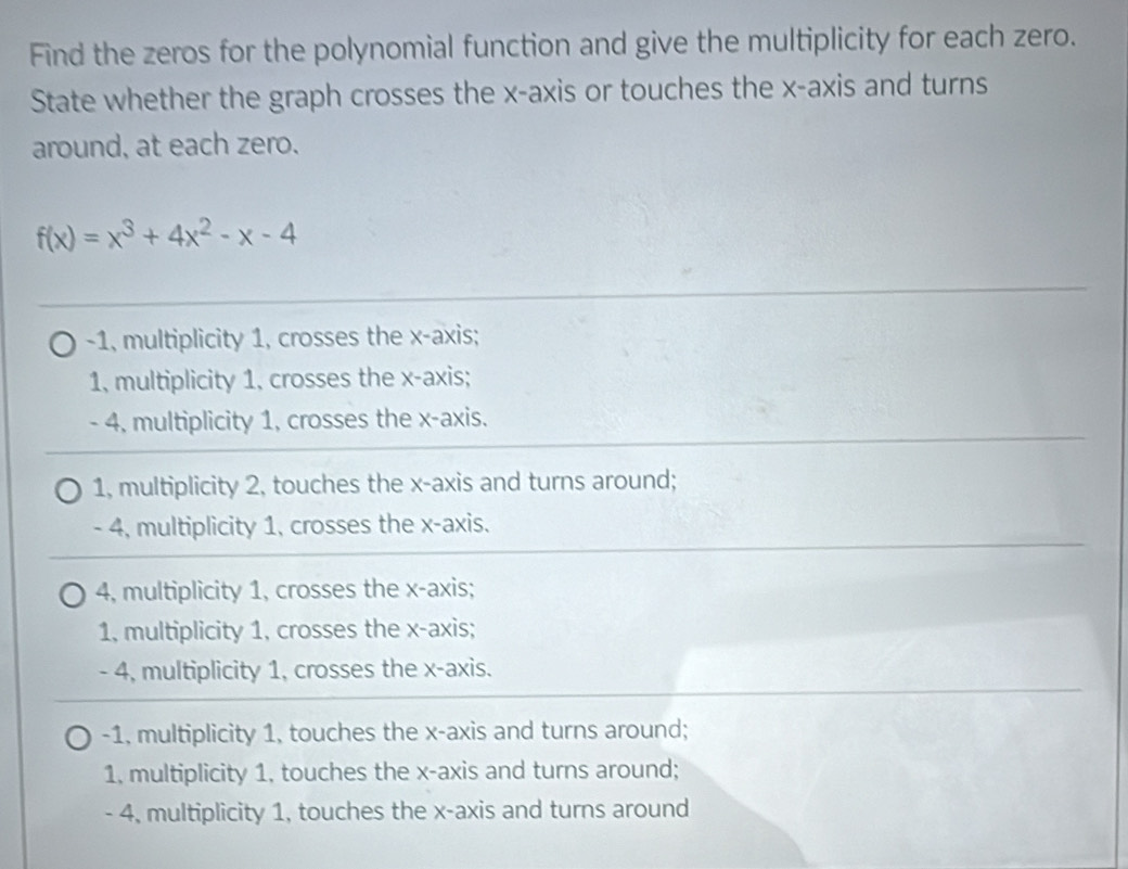 Find the zeros for the polynomial function and give the multiplicity for each zero.
State whether the graph crosses the x-axis or touches the x-axis and turns
around, at each zero.
f(x)=x^3+4x^2-x-4
-1, multiplicity 1, crosses the x-axis;
1, multiplicity 1, crosses the x-axis;
- 4, multiplicity 1, crosses the x-axis.
1, multiplicity 2, touches the x-axis and turns around;
- 4, multiplicity 1, crosses the x-axis.
4, multiplicity 1, crosses the x-axis;
1, multiplicity 1, crosses the x-axis;
- 4, multiplicity 1, crosses the x-axis.
-1, multiplicity 1, touches the x-axis and turns around;
1, multiplicity 1, touches the x-axis and turns around;
- 4, multiplicity 1, touches the x-axis and turns around