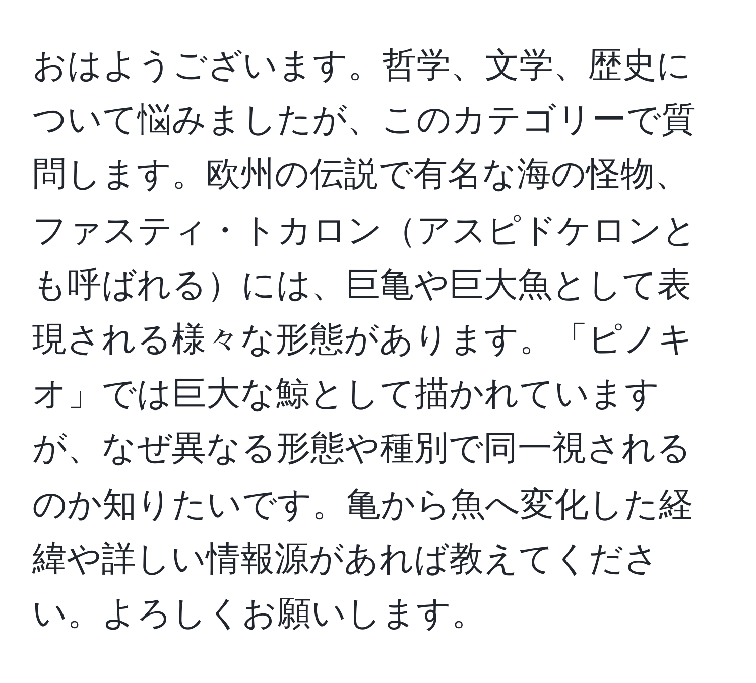 おはようございます。哲学、文学、歴史について悩みましたが、このカテゴリーで質問します。欧州の伝説で有名な海の怪物、ファスティ・トカロンアスピドケロンとも呼ばれるには、巨亀や巨大魚として表現される様々な形態があります。「ピノキオ」では巨大な鯨として描かれていますが、なぜ異なる形態や種別で同一視されるのか知りたいです。亀から魚へ変化した経緯や詳しい情報源があれば教えてください。よろしくお願いします。