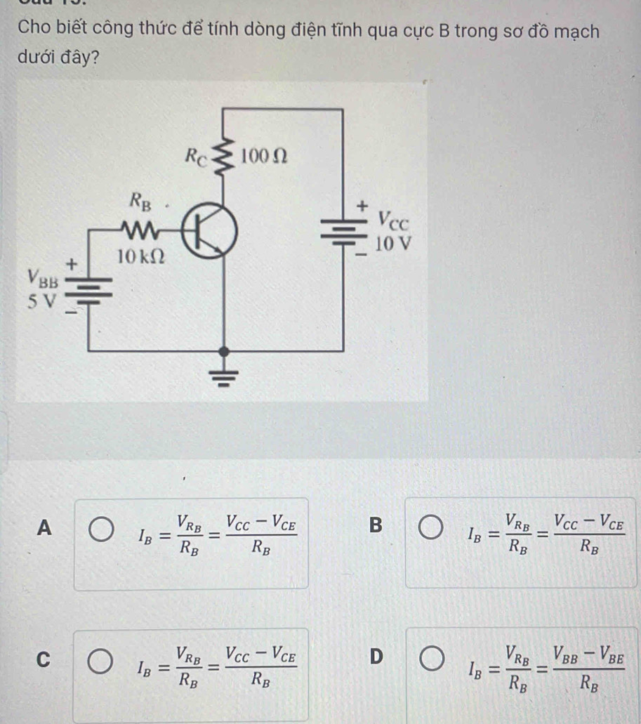 Cho biết công thức để tính dòng điện tĩnh qua cực B trong sơ đồ mạch
dưới đây?
A
I_B=frac V_R_BR_B=frac V_CC-V_CER_B B
I_B=frac V_R_BR_B=frac V_CC-V_CER_B
C
I_B=frac V_R_BR_B=frac V_CC-V_CER_B D
I_B=frac V_R_BR_B=frac V_BB-V_BER_B