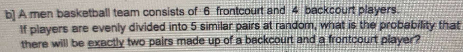 b] A men basketball team consists of 6 frontcourt and 4 backcourt players. 
If players are evenly divided into 5 similar pairs at random, what is the probability that 
there will be exactly two pairs made up of a backcourt and a frontcourt player?