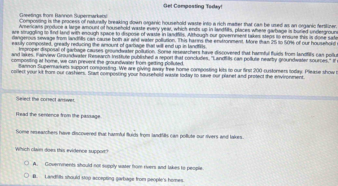 Get Composting Today!
Greetings from Bannon Supermarkets!
Composting is the process of naturally breaking down organic household waste into a rich matter that can be used as an organic fertilizer.
Americans produce a large amount of household waste every year, which ends up in landfills, places where garbage is buried underground
are struggling to find land with enough space to dispose of waste in landfills. Although our government takes steps to ensure this is done safe
dangerous sewage from landfills can cause both air and water pollution. This harms the environment. More than 25 to 50% of our household
easily composted, greatly reducing the amount of garbage that will end up in landfills.
Improper disposal of garbage causes groundwater pollution. Some researchers have discovered that harmful fluids from landfills can pollut
and lakes. Fairview Groundwater Research Institute published a report that concludes, ''Landfills can pollute nearby groundwater sources." If
composting at home, we can prevent the groundwater from getting polluted.
Bannon Supermarkets support composting. We are giving away free home composting kits to our first 200 customers today. Please show t
collect your kit from our cashiers. Start composting your household waste today to save our planet and protect the environment.
Select the correct answer.
Read the sentence from the passage.
Some researchers have discovered that harmful fluids from landfills can pollute our rivers and lakes.
Which claim does this evidence support?
A. Governments should not supply water from rivers and lakes to people.
B. Landfills should stop accepting garbage from people's homes.