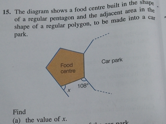 The diagram shows a food centre built in the shape 
of a regular pentagon and the adjacent area in the 
shape of a regular polygon, to be made into a car 
park. 
Food 
Car park 
centre
108°
× 
Find 
(a) the value of x.