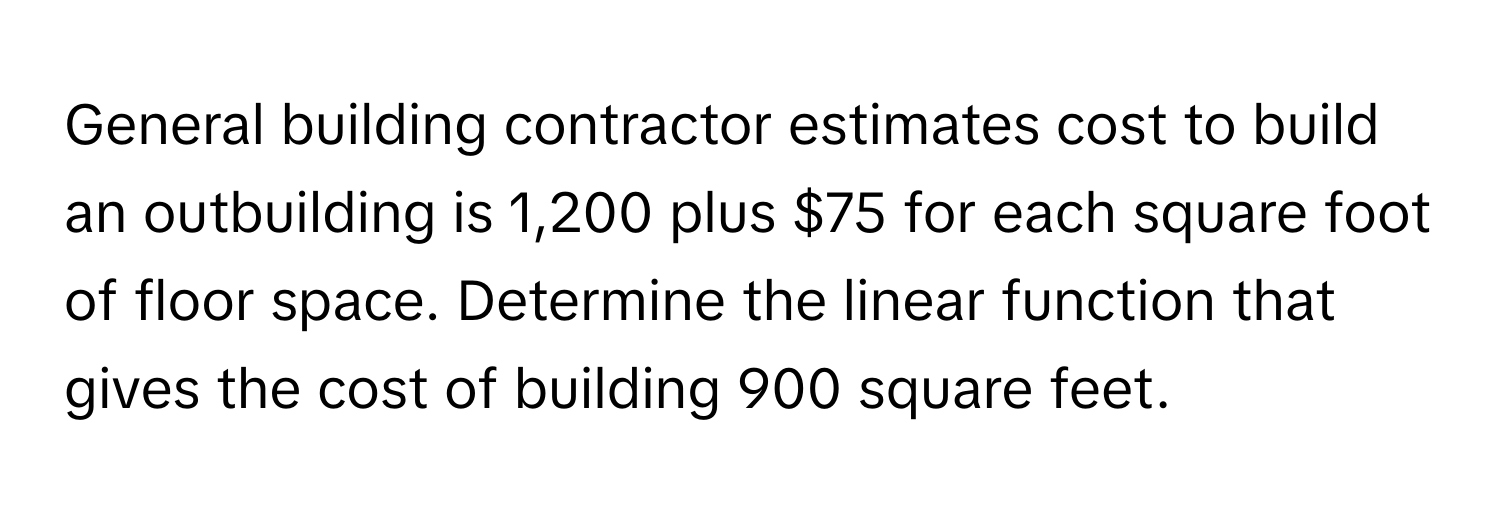 General building contractor estimates cost to build an outbuilding is 1,200 plus $75 for each square foot of floor space. Determine the linear function that gives the cost of building 900 square feet.