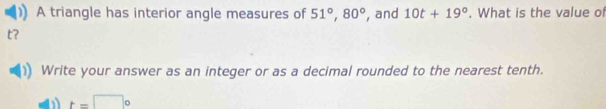 A triangle has interior angle measures of 51°, 80° , and 10t+19°. What is the value of
t
Write your answer as an integer or as a decimal rounded to the nearest tenth.
t=□°