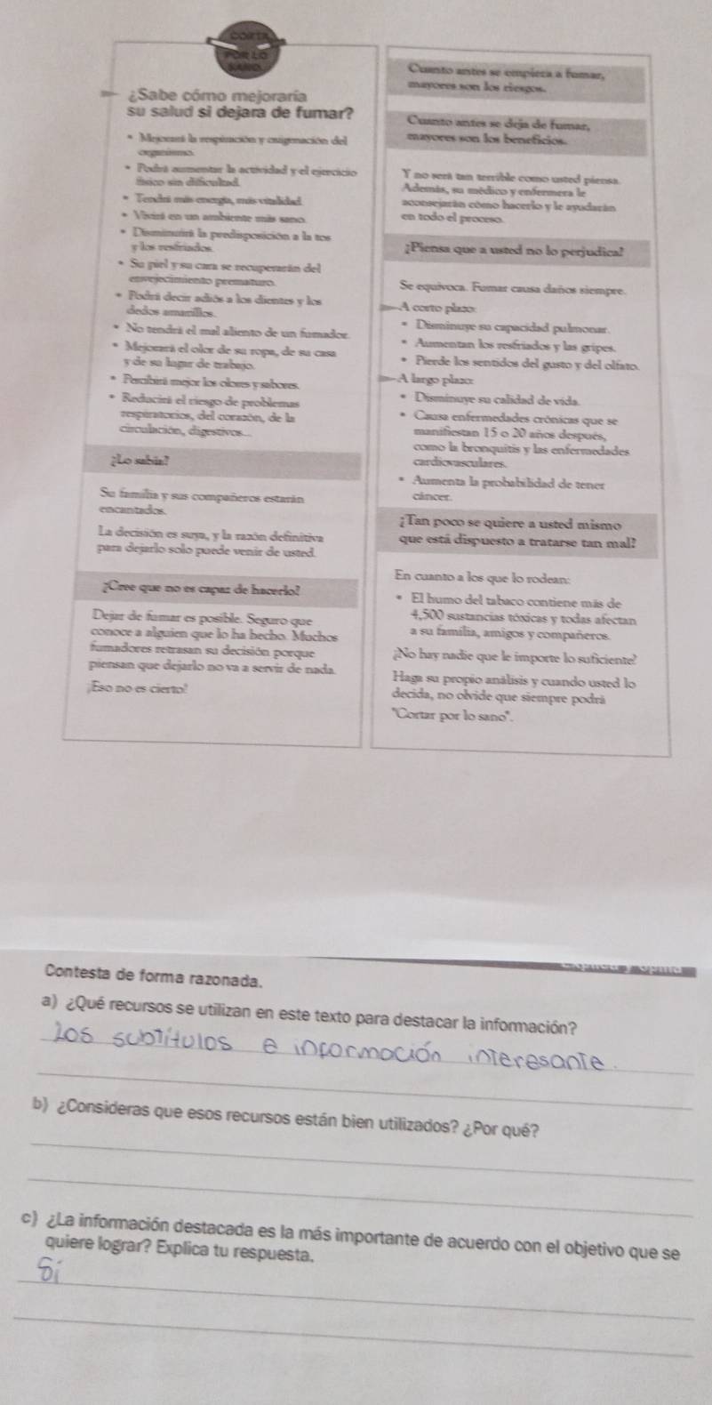 Cuanto antes se empiera a fumar,
mayores son los riesgos.
¿Sabe cómo mejoraría
su salud si dejara de fumar? Cuanto antes se deja de fumar,
* Mejcenst la respiración y osigenación del mayores son los beneficios.
oegantems
* Podrá aumentar la actividad y el ejrecicio Y no seet tan terrible como usted piensa.
físico sin dificulad . Además, su médico y enfermera le
* Tendri más eoerga, más cialdd aconscjarán cómo hacerlo y le ayudarán
* Vivirá en un ambiente más sano
en todo el proceso.
* Disminuirt la predisposición a la tos ¿Piensa que a usted no lo perjudica?
y los restriados
* Su piel y su cara se recuperarán del
envojecímento promaturo Se equivoca. Fumar causa daños siempre.
* Podrá decir adiós a los dientes y los A corto plaão
ândos amarífios Disminuye su capacidad pulmonar
No tendrá el mal aliento de un fumador Aumentan los resfriados y las gripes.
* Mejorará el olor de su ropa, de su casa Pierde los sentidos del gusto y del olfato
y de su lagar de trabmío A largo plaz
Percibirá mejor los oloses y sabores.
Reducirá el riesgo de problemas Disminuye su calidad de vída.
resptratorios, del corazón, de la Causa enfermedades crónicas que se
circulación, digestivos... manifiestan 15 o 20 años después,
como la bronquítis y las enfermedades
¿Lo sabia? cardicvasculares.
Aumenta la probabilidad de tener
Su família y sus compañeros estarán cáncer.
encantados. [Tan poco se quiere a usted mismo
La decisión es suya, y la razón definitiva que está dispuesto a tratarse tan mal?
para dejarlo solo puede venir de usted.
En cuanto a los que lo rodean:
¿Cree que no es capaz de hacerio! El humo del tabaco contiene más de
Dejar de famar es posible. Seguro que
4,500 sustancias tóxicas y todas afectan
conoce a alguien que lo ha becho. Muchos a su família, amigos y compañeros.
fumadores retrasan su decisión porque ¡No hay nadie que le importe lo suficiente?
piensan que dejarlo no va a servir de nada. Haga su propío análisis y cuando usted lo
;Eso no es cierto decida, no olvide que siempre podrã
''Cortar por lo sano''.
Contesta de forma razonada.
_
a)¿Qué recursos se utilizan en este texto para destacar la información?
_
_
b) ¿Consideras que esos recursos están bien utilizados? ¿Por qué?
_
c) ¿La información destacada es la más importante de acuerdo con el objetivo que se
quiere lograr? Explica tu respuesta.
_
_