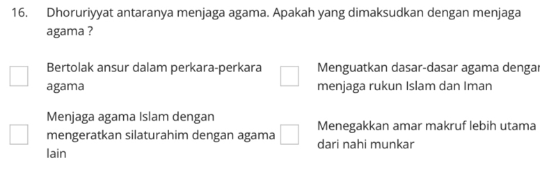 Dhoruriyyat antaranya menjaga agama. Apakah yang dimaksudkan dengan menjaga
agama ?
Bertolak ansur dalam perkara-perkara □ Menguatkan dasar-dasar agama dengar
□ agama menjaga rukun Islam dan Iman
Menjaga agama Islam dengan
□ mengeratkan silaturahim dengan agama □ Menegakkan amar makruf lebih utama
dari nahi munkar
lain