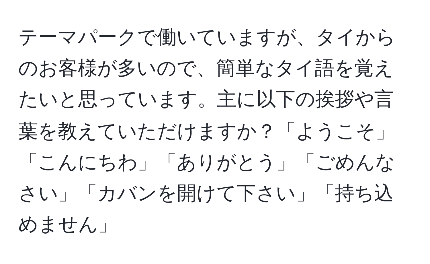 テーマパークで働いていますが、タイからのお客様が多いので、簡単なタイ語を覚えたいと思っています。主に以下の挨拶や言葉を教えていただけますか？「ようこそ」「こんにちわ」「ありがとう」「ごめんなさい」「カバンを開けて下さい」「持ち込めません」