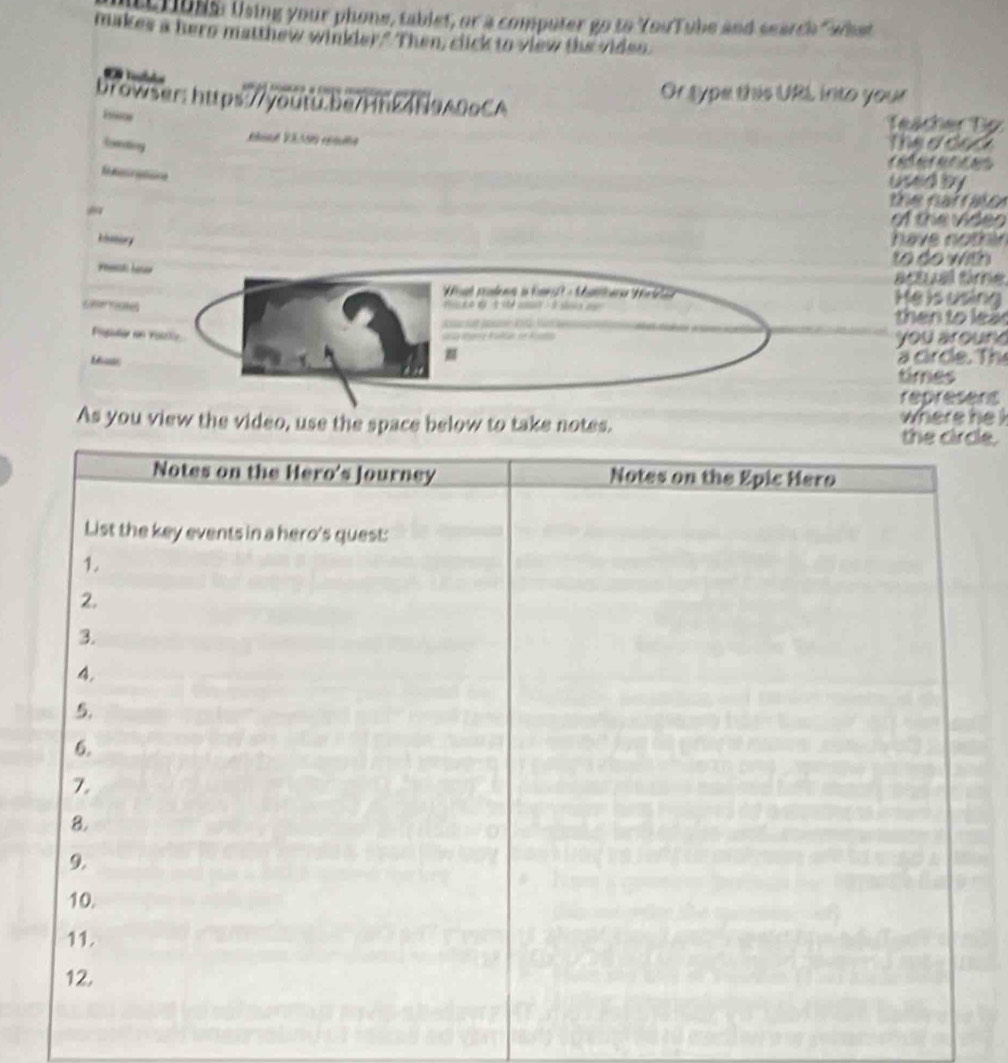 Criuns: Using your phone, tablet, or a computer go to YouTube and search "whet 
makes a hero matthew winkder." Then, click to view the viden. 
Or sype this URL into your 
browser: https://youtu.be/HhL4N9A09CA Teächer Tp 
Estes 
ferding 
Theeded 
t đ 
used by 
the narrator 
of the video 
oory have nothin 
to do with 
rs baer actual time. 
Wat podems i Enl - Manara M He is using 
Sloe Yosthel o s - so then to lea 
Piopuler in Yose_. 
ng Baae of l you aroun 
a circe. The 
times 
represens 
As you view the video, use the space below to take notes.le.where he