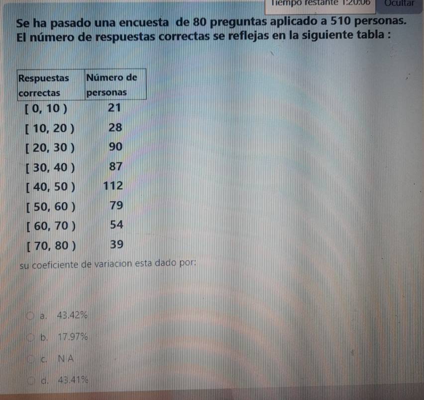 Tempo restante 1:20:06 Ocultar
Se ha pasado una encuesta de 80 preguntas aplicado a 510 personas.
El número de respuestas correctas se reflejas en la siguiente tabla :
su coeficiente de variacion esta dado por:
a. 43.42%
b. 17.97%
c. N A
d. 43.41%