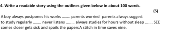 Write a readable story using the outlines given below in about 100 words. 
(5) 
A boy always postpones his works ........ parents worried parents always suggest 
to study regularly ........ never listens ........ always studies for hours without sleep ....... SEE 
comes closer gets sick and spoils the papersA stitch in time saves nine.